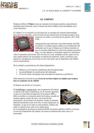 MODULO1 - TEMA 3
       MODULO 1.
                                         3.4. LA PLACA BASE, EL CHIPSET Y LA EPROM




                                     EL CHIPSET

Podemos definir al Chipset como un conjunto de microprocesadores especialmente
diseñados para funcionar como si fueran una única unidad y para desempeñar una o
varias funciones.

El "chipset" es el conjunto (set) de chips que se encargan de controlar determinadas
funciones del ordenador, como la forma en que interacciona el microprocesador con la
                              memoria o la caché, o el control de los puertos, PCI, AGP,
                              USB...

                            Antiguamente estas funciones eran relativamente sencillas
                            de realizar y el chipset apenas influía en el rendimiento del
                            ordenador, por lo que el chipset era el último elemento al
                            que se concedía importancia a la hora de comprar una placa
                            base, si es que alguien se molestaba siquiera en informarse
sobre la naturaleza del mismo. Pero los nuevos y muy complejos micros, junto con un
muy amplio abanico de tecnologías en materia de memorias, caché y periféricos que
aparecen y desaparecen casi de mes en mes, han hecho que la importancia del chipset
crezca enormemente.

De la calidad y características del chipset dependerán:

   •   Obtener o no el máximo rendimiento del microprocesador.
   •   Las posibilidades de actualización del ordenador.
   •   El uso de ciertas tecnologías más avanzadas de memorias y periféricos.

Debe destacarse el hecho de que el uso de un buen chipset no implica que la placa
base en conjunto sea de calidad.

El chipset esta divido en 2 circuitos:

El NorthBridge o puente norte: este componente del chipset
es quizás el de mayor importancia. Es de reciente aparición,
ya que no existía hasta la aparición de las placas ATX, y
debe su nombre a su situación dentro de la placa, situado en
la parte superior (norte) de estas, cerca del slot del
procesador y de los bancos de memoria. Puede ser bastante
habitual encontrarlo como en la foto, es decir tapado por un
disipador, ya que al ser cada vez más potentes, implica que
cada vez generen más calor en sus operaciones.
Es el encargado de gestionar la memoria RAM, los puertos gráficos (AGP) y el acceso
al resto de componentes del chipset, así como la comunicación entre estos y el
procesador.




                        CENTRO MENESIANO ZAMORA JOVEN
 