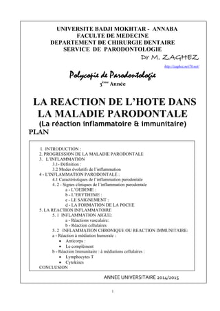 1
UNIVERSITE BADJI MOKHTAR - ANNABA
FACULTE DE MEDECINE
DEPARTEMENT DE CHIRURGIE DENTAIRE
SERVICE DE PARODONTOLOGIE
Dr M. ZAGHEZ
http://zaghez.net76.net/                     
Polycopie de Parodontologie
3ème
 Année
LA REACTION DE L’HOTE DANS
LA MALADIE PARODONTALE
(La réaction inflammatoire & immunitaire)
PLAN
I. INTRODUCTION :
2. PROGRESSION DE LA MALADIE PARODONTALE
3. L’INFLAMMATION
3.1- Définition :
3.2 Modes évolutifs de l’inflammation
4 - L'INFLAMMATION PARODONTALE :
4.1 Caractéristiques de l’inflammation parodontale
4. 2 - Signes cliniques de l’inflammation parodontale
a - L’OEDEME :
b - L’ERYTHEME :
c - LE SAIGNEMENT :
d - LA FORMATION DE LA POCHE
5. LA REACTION INFLAMMATOIRE
5. 1 INFLAMMATION AIGUE:
a - Réactions vasculaire:
b - Réaction cellulaires
5. 2 INFLAMMATION CHRONIQUE OU REACTION IMMUNITAIRE:
a - Réaction à médiation humorale :
 Anticorps :
 Le complément
b - Réaction Immunitaire : à médiations cellulaires :
 Lymphocytes T
 Cytokines
CONCLUSION
ANNEE UNIVERSITAIRE 2014/2015 
 