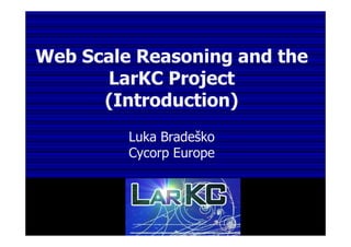Web Scale Reasoning and the
LarKC Project
(Introduction)
Luka Bradeško
Cycorp Europe
 
