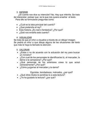 C.P.R. Federico García Lorca




   3. INFERIR
     ¿El cuento nos dice su intención? No. Hay que inferirla. Se trata
de interpretar, extraer que es lo que nos quiere enseñar el texto.
  Para ello se formularán preguntas como:

  •   ¿Cuál es la idea principal del cuento?
  •   ¿Qué pretendía el rey?
  •   Esta historia ¿Es real o fantástica? ¿Por qué?
  •   ¿Qué nos enseña este cuento?

  4. VISUALIZAR
Se trata de que el niño/ a visualice a través de un dibujo/ imagen.
Se pedirá al niño/ a que dibuje alguna de las situaciones del texto
que más le haya la llamado la atención.

  5. VALORAR
  • ¿Estas o no de acuerdo con la actuación del rey para buscar
     un ministro?
  • ¿Con cual de los personajes te identificarías tú, el mercader, la
     dama o la campesina? ¿Por qué?
  • ¿Qué personaje de los anteriores crees tú que actuó
     correctamente? ¿Por qué?
  • ¿Cómo juzgarías al mercader y la dama?

               Egoístas, bondadosos, malvados, ¿por qué?
   • ¿Qué otros títulos le pondrías tú a esta lectura?
   • ¿Te ha gustado la lectura? ¿por qué?
 