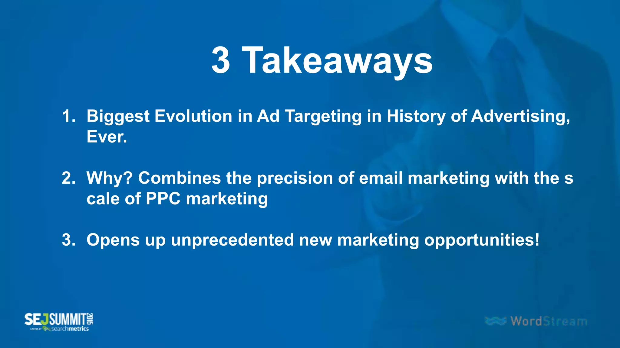 3 Takeaways
1. Biggest Evolution in Ad Targeting in History of Advertising,
Ever.
2. Why? Combines the precision of email marketing with the s
cale of PPC marketing
3. Opens up unprecedented new marketing opportunities!
 