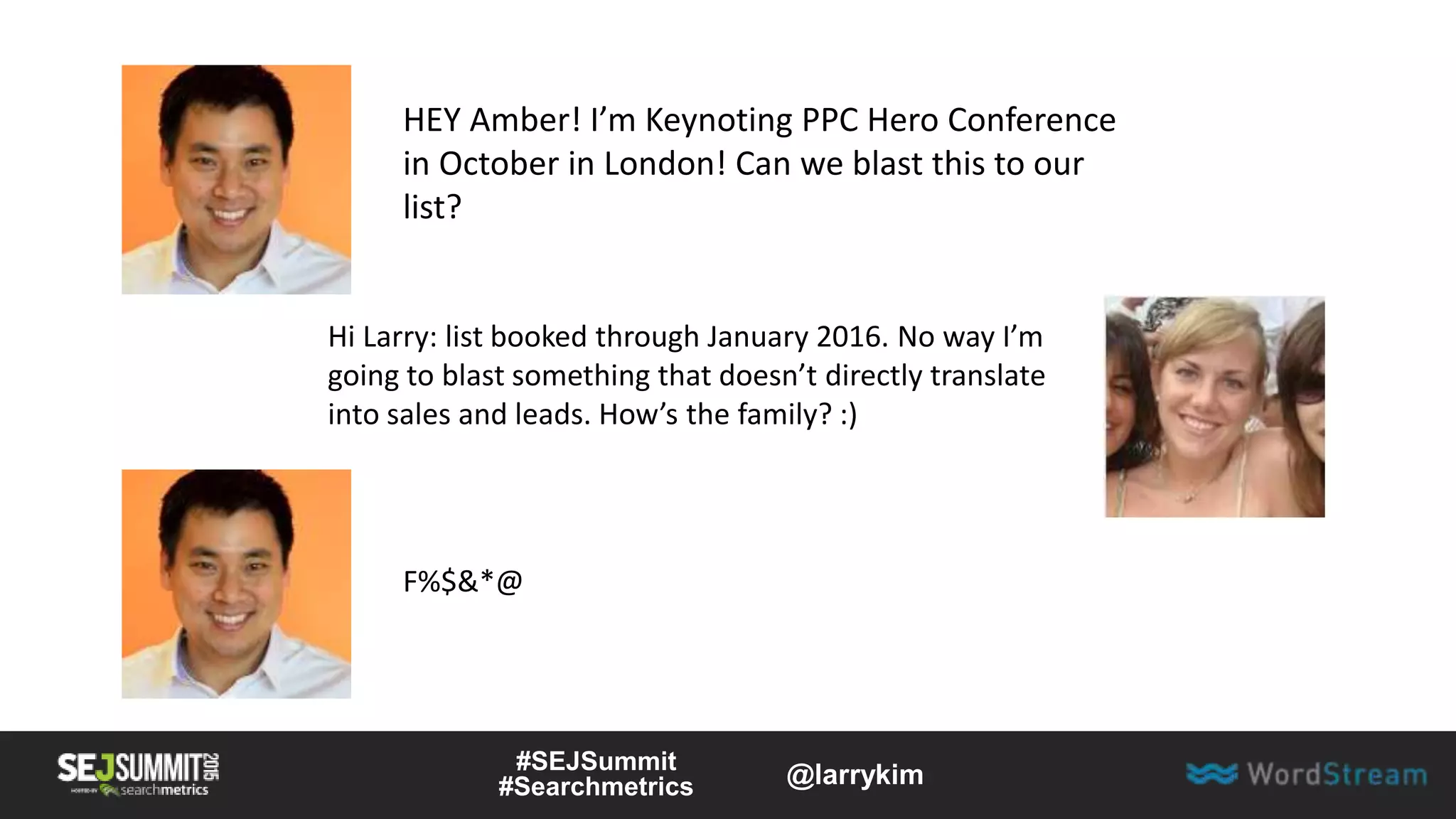 F%$&*@
HEY Amber! I’m Keynoting PPC Hero Conference
in October in London! Can we blast this to our
list?
Hi Larry: list booked through January 2016. No way I’m
going to blast something that doesn’t directly translate
into sales and leads. How’s the family? :)
#SEJSummit
#Searchmetrics @larrykim
 