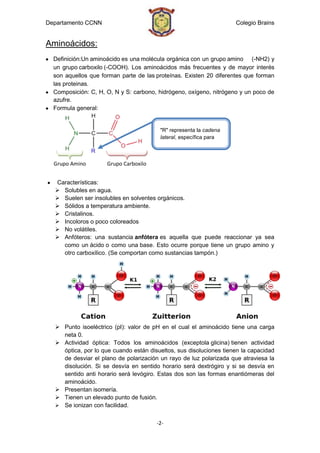 Departamento CCNN                                                   Colegio Brains


Aminoácidos:
  Definición:Un aminoácido es una molécula orgánica con un grupo amino (-NH2) y
  un grupo carboxilo (-COOH). Los aminoácidos más frecuentes y de mayor interés
  son aquellos que forman parte de las proteínas. Existen 20 diferentes que forman
  las proteinas.
  Composición: C, H, O, N y S: carbono, hidrógeno, oxígeno, nitrógeno y un poco de
  azufre.
  Formula general:


                                        "R" representa la cadena
                                        lateral, específica para
                                        cada aminoácido


  Grupo Amino        Grupo Carboxilo


  Características:
   Solubles en agua.
   Suelen ser insolubles en solventes orgánicos.
   Sólidos a temperatura ambiente.
   Cristalinos.
   Incoloros o poco coloreados
   No volátiles.
   Anfóteros: una sustancia anfótera es aquella que puede reaccionar ya sea
    como un ácido o como una base. Esto ocurre porque tiene un grupo amino y
    otro carboxílico. (Se comportan como sustancias tampón.)




   Punto isoeléctrico (pI): valor de pH en el cual el aminoácido tiene una carga
    neta 0.
   Actividad óptica: Todos los aminoácidos (exceptola glicina) tienen actividad
    óptica, por lo que cuando están disueltos, sus disoluciones tienen la capacidad
    de desviar el plano de polarización un rayo de luz polarizada que atraviesa la
    disolución. Si se desvía en sentido horario será dextrógiro y si se desvía en
    sentido anti horario será levógiro. Estas dos son las formas enantiómeras del
    aminoácido.
   Presentan isomería.
   Tienen un elevado punto de fusión.
   Se ionizan con facilidad.


                                       -2-
 