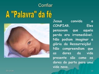 Confiar Jesus convida a CONFIAR. Eles pensavam que aquela perda era irremediável. Não podiam imaginar a glória da Ressurreição!  Não compreendiam que as dores da vida presente são como as dores do parto para uma vida nova. A "Palavra" da fé 