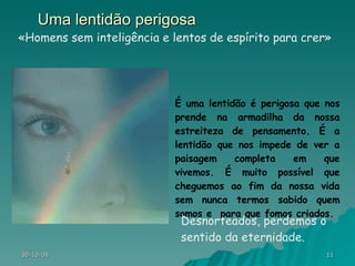 Uma lentidão perigosa É uma lentidão é perigosa que nos prende na armadilha da nossa estreiteza de pensamento. É a lentidão que nos impede de ver a paisagem completa em que vivemos. É muito possível que cheguemos ao fim da nossa vida sem nunca termos sabido quem somos e  para que fomos criados.  «Homens sem inteligência e lentos de espírito para crer» Desnorteados, perdemos o sentido da eternidade. 
