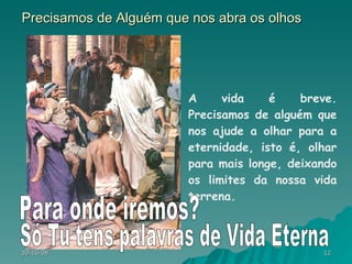 Precisamos de Alguém que nos abra os olhos A vida é breve. Precisamos de alguém que nos ajude a olhar para a eternidade, isto é, olhar para mais longe, deixando os limites da nossa vida terrena.  Só Tu tens palavras de Vida Eterna Para onde iremos? 