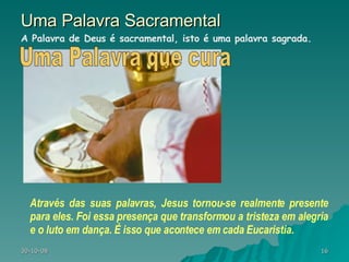 Uma Palavra Sacramental Através das suas palavras, Jesus tornou-se realmente presente para eles. Foi essa presença que transformou a tristeza em alegria e o luto em dança. É isso que acontece em cada Eucaristia.  A Palavra de Deus é sacramental, isto é uma palavra sagrada.  Uma Palavra que cura 