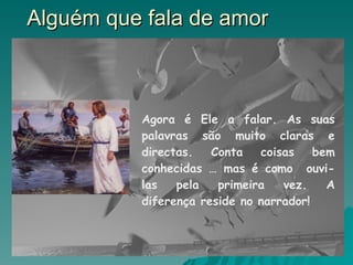 Alguém que fala de amor Agora é Ele a falar. As suas palavras são muito claras e directas. Conta coisas bem conhecidas … mas é como  ouvi-las pela primeira vez. A diferença reside no narrador!  