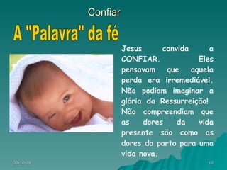 Confiar Jesus convida a CONFIAR. Eles pensavam que aquela perda era irremediável. Não podiam imaginar a glória da Ressurreição!  Não compreendiam que as dores da vida presente são como as dores do parto para uma vida nova. A "Palavra" da fé 