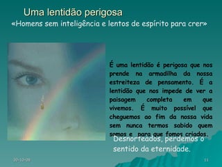 Uma lentidão perigosa É uma lentidão é perigosa que nos prende na armadilha da nossa estreiteza de pensamento. É a lentidão que nos impede de ver a paisagem completa em que vivemos. É muito possível que cheguemos ao fim da nossa vida sem nunca termos sabido quem somos e  para que fomos criados.  «Homens sem inteligência e lentos de espírito para crer» Desnorteados, perdemos o sentido da eternidade. 