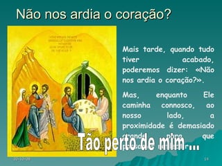 Não nos ardia o coração? Mais tarde, quando tudo tiver acabado, poderemos dizer: «Não nos ardia o coração?».  Mas, enquanto Ele caminha connosco, ao nosso lado, a proximidade é demasiado grande para que possamos reflectir. Tão perto de mim ... 