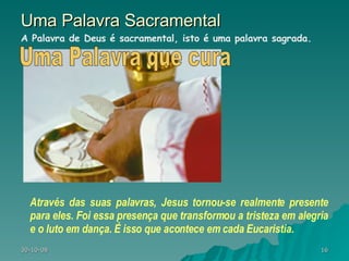 Uma Palavra Sacramental Através das suas palavras, Jesus tornou-se realmente presente para eles. Foi essa presença que transformou a tristeza em alegria e o luto em dança. É isso que acontece em cada Eucaristia.  A Palavra de Deus é sacramental, isto é uma palavra sagrada.  Uma Palavra que cura 