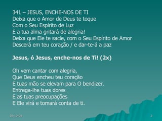 341 – JESUS, ENCHE-NOS DE TI Deixa que o Amor de Deus te toque Com o Seu Espírito de Luz E a tua alma gritará de alegria! Deixa que Ele te sacie, com o Seu Espírito de Amor Descerá em teu coração / e dar-te-á a paz Jesus, ó Jesus, enche-nos de Ti! (2x) Oh vem cantar com alegria, Que Deus encheu teu coração E tuas mão se elevam para O bendizer. Entrega-lhe tuas dores E as tuas preocupações E Ele virá e tomará conta de ti. 