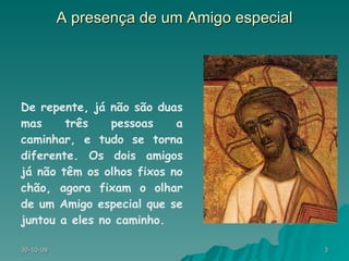 A presença de um Amigo especial De repente, já não são duas mas três pessoas a caminhar, e tudo se torna diferente. Os dois amigos já não têm os olhos fixos no chão, agora fixam o olhar de um Amigo especial que se juntou a eles no caminho.  