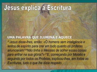 25 Jesus disse-lhes, então: «Ó homens sem inteligência e lentos de espírito para crer em tudo quanto os profetas anunciaram!  26 Não tinha o Messias de sofrer essas coisas para entrar na sua glória?»  27 E, começando por Moisés e seguindo por todos os Profetas, explicou-lhes, em todas as Escrituras, tudo o que lhe dizia respeito. UMA PALAVRA QUE ILUMINA E AQUECE   Jesus explica a Escritura 