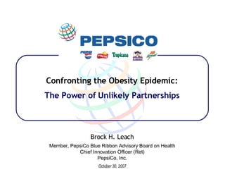 Confronting the Obesity Epidemic: The Power of Unlikely Partnerships Brock H. Leach Member, PepsiCo Blue Ribbon Advisory Board on Health Chief Innovation Officer (Ret) PepsiCo, Inc. October 30, 2007 