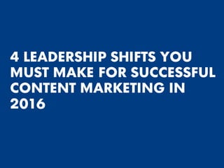 4 LEADERSHIP SHIFTS YOU
MUST MAKE FOR SUCCESSFUL
CONTENT MARKETING IN
2016
 