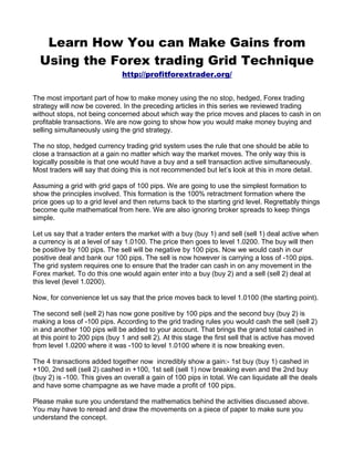 Learn How You can Make Gains from
  Using the Forex trading Grid Technique
                               http://profitforextrader.org/


The most important part of how to make money using the no stop, hedged, Forex trading
strategy will now be covered. In the preceding articles in this series we reviewed trading
without stops, not being concerned about which way the price moves and places to cash in on
profitable transactions. We are now going to show how you would make money buying and
selling simultaneously using the grid strategy.

The no stop, hedged currency trading grid system uses the rule that one should be able to
close a transaction at a gain no matter which way the market moves. The only way this is
logically possible is that one would have a buy and a sell transaction active simultaneously.
Most traders will say that doing this is not recommended but let’s look at this in more detail.

Assuming a grid with grid gaps of 100 pips. We are going to use the simplest formation to
show the principles involved. This formation is the 100% retractment formation where the
price goes up to a grid level and then returns back to the starting grid level. Regrettably things
become quite mathematical from here. We are also ignoring broker spreads to keep things
simple.

Let us say that a trader enters the market with a buy (buy 1) and sell (sell 1) deal active when
a currency is at a level of say 1.0100. The price then goes to level 1.0200. The buy will then
be positive by 100 pips. The sell will be negative by 100 pips. Now we would cash in our
positive deal and bank our 100 pips. The sell is now however is carrying a loss of -100 pips.
The grid system requires one to ensure that the trader can cash in on any movement in the
Forex market. To do this one would again enter into a buy (buy 2) and a sell (sell 2) deal at
this level (level 1.0200).

Now, for convenience let us say that the price moves back to level 1.0100 (the starting point).

The second sell (sell 2) has now gone positive by 100 pips and the second buy (buy 2) is
making a loss of -100 pips. According to the grid trading rules you would cash the sell (sell 2)
in and another 100 pips will be added to your account. That brings the grand total cashed in
at this point to 200 pips (buy 1 and sell 2). At this stage the first sell that is active has moved
from level 1.0200 where it was -100 to level 1.0100 where it is now breaking even.

The 4 transactions added together now incredibly show a gain:- 1st buy (buy 1) cashed in
+100, 2nd sell (sell 2) cashed in +100, 1st sell (sell 1) now breaking even and the 2nd buy
(buy 2) is -100. This gives an overall a gain of 100 pips in total. We can liquidate all the deals
and have some champagne as we have made a profit of 100 pips.

Please make sure you understand the mathematics behind the activities discussed above.
You may have to reread and draw the movements on a piece of paper to make sure you
understand the concept.
 