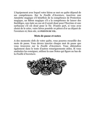 L'équipement avec lequel votre héros se met en quête dépend de
ses compétences. Sur la Feuille d'Aventure, inscrivez une
Amulette magique s'il bénéficie de la compétence de Protection
magique, un Bâton magique s'il a la compétence de lancer des
Sortilèges, une épée au cas où il serait doué pour l'Escrime et une
sarbacane s'il est doué pour le Tir. D'autre part, si vous avez
choisi de le créer, votre héros possède 10 pièces d'or au départ de
l'aventure et, bien sûr, 10 POINTS DE VIE.
Mots de passe et notes
A des moments clefs de votre quête, vous pourrez recueillir des
mots de passe. Vous devrez inscrire chaque mot de passe que
vous trouverez sur la Feuille d'Aventure. Vous obtiendrez
également dans le texte d'autres renseignements utiles. Si vous
souhaitez les consigner, utilisez la case Notes qui figure au bas de
la Feuille d'Aventure.
 