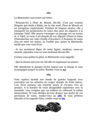 162
La Matriarche vous remet une lettre.
- Présente-toi à Fleur de Minuit, dit-elle. C'est une cousine
éloignée qui réside à Balak, sur la côte nord. Fleur de Minuit est
un navigateur expérimenté. Pendant de longues années, elle a
transporté les productions de notre clan pour les négocier à la
lointaine Tahil. Elle pourra t'arranger un passage sur un navire
et, à Tahil, tu seras à mi-chemin de ton objectif. (Notez la lettre
d'introduction sur votre Feuille d'Aventure.) L'honneur de notre
clan est entre tes mains, ne l'oublie pas, ajoute la Matriarche
tandis que vous vous levez.
- Je me montrerai digne de notre lignée, madame, soyez-en
assurée, répondez-vous en vous inclinant devant elle.
Comme vous quittez la pièce, la Matriarche vous rappelle.
- Que la chance soit avec toi, dit-elle en esquissant un sourire.
Elle abandonne le masque sévère imposé par sa charge et vous
accompagne jusqu'à la sortie. Rendez-vous au 93.
163
Vous repérez bientôt une bande de gamins lorgnant avec
convoitise sur les arbustes du verger chargés de fruits juteux.
L'un d'eux ramasse une branche morte et s'avance vers un
prunier. A la lumière de votre désagréable expérience avec la
tarentule, vous craignez que ces enfants ne subissent la même
mésaventure. Si vous décidez de leur donner une partie de vos
provisions de route, rendez-vous au 186. Si vous préférez
attendre et les regarder faire, rendez-vous au 96.
 