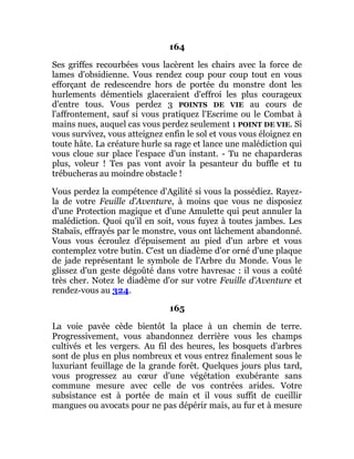 164
Ses griffes recourbées vous lacèrent les chairs avec la force de
lames d'obsidienne. Vous rendez coup pour coup tout en vous
efforçant de redescendre hors de portée du monstre dont les
hurlements démentiels glaceraient d'effroi les plus courageux
d'entre tous. Vous perdez 3 POINTS DE VIE au cours de
l'affrontement, sauf si vous pratiquez l'Escrime ou le Combat à
mains nues, auquel cas vous perdez seulement 1 POINT DE VIE. Si
vous survivez, vous atteignez enfin le sol et vous vous éloignez en
toute hâte. La créature hurle sa rage et lance une malédiction qui
vous cloue sur place l'espace d'un instant. - Tu ne chaparderas
plus, voleur ! Tes pas vont avoir la pesanteur du buffle et tu
trébucheras au moindre obstacle !
Vous perdez la compétence d'Agilité si vous la possédiez. Rayez-
la de votre Feuille d'Aventure, à moins que vous ne disposiez
d'une Protection magique et d'une Amulette qui peut annuler la
malédiction. Quoi qu'il en soit, vous fuyez à toutes jambes. Les
Stabaïs, effrayés par le monstre, vous ont lâchement abandonné.
Vous vous écroulez d'épuisement au pied d'un arbre et vous
contemplez votre butin. C'est un diadème d'or orné d'une plaque
de jade représentant le symbole de l'Arbre du Monde. Vous le
glissez d'un geste dégoûté dans votre havresac : il vous a coûté
très cher. Notez le diadème d'or sur votre Feuille d'Aventure et
rendez-vous au 324.
165
La voie pavée cède bientôt la place à un chemin de terre.
Progressivement, vous abandonnez derrière vous les champs
cultivés et les vergers. Au fil des heures, les bosquets d'arbres
sont de plus en plus nombreux et vous entrez finalement sous le
luxuriant feuillage de la grande forêt. Quelques jours plus tard,
vous progressez au cœur d'une végétation exubérante sans
commune mesure avec celle de vos contrées arides. Votre
subsistance est à portée de main et il vous suffit de cueillir
mangues ou avocats pour ne pas dépérir mais, au fur et à mesure
 