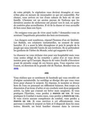 de votre périple, la végétation vous devient étrangère et vous
n'êtes plus en mesure de reconnaître ce qui est comestible. Par
chance, vous arrivez en vue d'une cabane de bois où vit une
famille. L'homme est un ancien paysan de Yashuna que les
dernières années de sécheresse ont poussé vers le sud, en quête
de contrées plus accueillantes. Il vit de la chasse et vous accueille
de bon cœur dans son foyer.
- Ne craignez-vous pas de vivre aussi isolés ? demandez-vous en
scrutant l'inquiétante pénombre des bois environnants.
- Les dangers sont nombreux, répond l'homme d'un air fataliste.
Les Stabaïs, ces créatures surnaturelles, ne cessent de nous
harceler. Il y a aussi la bête étrangleuse et puis le peuple de la
jungle qui nous interdit l'accès de son territoire. Ils se prétendent
les gardiens de l'Arbre du Monde, celui qui supporte le ciel.
Le chasseur ne vous réclame rien pour son hospitalité mais vous
vous sentez obligé de lui remettre 1 pièce d'or et vous devez
insister pour qu'il l'accepte. Rayez-la de votre Feuille d'Aventure
avant de prendre congé de ces braves gens. Vous repartez vers
l'ouest, en direction de la grande cité de Nachan. Rendez-vous au
209.
166
Vous réalisez que ce sentiment de lassitude qui vous envahit est
d'origine surnaturelle. Le sortilège se dissipe dès que vous vous
levez pour chasser le serpent. En réponse, le monstre se dresse
hors de l'eau en poussant un sifflement haineux. Son corps a la
dimension d'un tronc d'arbre et ses crochets sont deux poignards
acérés. La lutte qui s'ensuit est brève mais sanglante. Si vous
pratiquez l'Escrime, vous perdez 2 POINTS DE VIE. Si vous
pratiquez le Combat à mains nues, vous perdez 3 POINTS DE VIE.
Si vous n'avez aucune compétence de combat, vous perdez 4
POINTS DE VIE. Si vous survivez à cet affrontement, vous
parvenez à mettre le serpent en fuite et il disparaît dans les eaux
noires. Bientôt, un bruit familier résonne dans la caverne
 