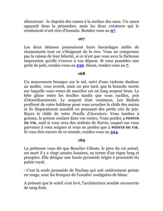 silencieuse : le clapotis des rames à la surface des eaux. Un canot
apparaît dans la pénombre, mais les deux créatures qui le
conduisent n'ont rien d'humain. Rendez-vous au 97.
167
Les deux démons poursuivent leurs bavardages mêlés de
ricanements tout en s'éloignant de la rive. Vous ne comprenez
pas la raison de leur hilarité, si ce n'est que vous avez la fâcheuse
impression qu'elle s'exerce à vos dépens. Si vous possédez une
perle de jade, rendez-vous au 236. Sinon, rendez-vous au 7.
168
Un mouvement brusque sur le sol, suivi d'une violente douleur
au mollet, vous avertit, mais un peu tard, que la branche morte
sur laquelle vous venez de marcher est un long serpent brun. La
bête glisse entre les feuilles tandis que vous vacillez, pris
d'étourdissements. Le serpent était venimeux. Les Stabaïs
profitent de votre faiblesse pour vous arracher le châle des mains
et ils disparaissent aussitôt en poussant des petits cris de joie.
Rayez le châle de votre Feuille d'Aventure. Vous tombez à
genoux, le poison coulant dans vos veines. Vous perdez 4 POINTS
DE VIE, sauf si vous avez des notions de Survie, auquel cas vous
parvenez à vous soigner et vous ne perdez que 2 POINTS DE VIE.
Si vous êtes encore de ce monde, rendez-vous au 324.
169
La prêtresse vous dit que Bouclier Céleste, le père du roi actuel,
est mort il y a vingt années lunaires, au terme d'un règne long et
prospère. Elle désigne une haute pyramide érigée à proximité du
palais royal.
- C'est la seule pyramide de Nachan qui soit entièrement peinte
en rouge, avec les fresques de l'escalier soulignées de blanc.
A présent que le soleil s'est levé, l'architecture semble recouverte
de sang frais.
 