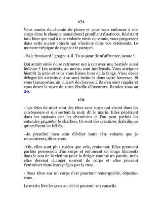 171
Vous sautez du chemin de pierre et vous vous enfoncez à mi-
corps dans le cloaque nauséabond grouillant d'asticots. Résistant
tant bien que mal à une violente envie de vomir, vous progressez
dans cette masse abjecte qui s'insinue dans vos vêtements. Le
monstre trépigne de rage sur le parapet.
- Sale froussard ! grogne-t-il. Tu as peur de m'affronter, avoue !
Qui aurait envie de se retrouver nez à nez avec une bestiole aussi
hideuse ? Les asticots, au moins, sont inoffensifs. Vous atteignez
bientôt la jetée et vous vous hissez hors de la fange. Vous devez
déloger les asticots qui se sont insinués dans votre havresac. Si
vous transportiez un cuissot de chevreuil, ils s'en sont régalés et
vous devez le rayer de votre Feuille d'Aventure. Rendez-vous au
20.
172
- Les têtes de mort sont des têtes sans corps qui vivent dans les
calebassiers et qui sortent la nuit, dit le marin. Elles pénètrent
dans les maisons par les cheminées et l'on peut parfois les
entendre grignoter le charbon. Ce sont des créatures diaboliques
qui enlèvent les bébés.
- Je prendrai bien soin d'éviter toute tête volante que je
rencontrerai, dites-vous.
- Oh, elles sont plus rusées que cela, crois-moi. Elles prennent
parfois possession d'un corps et enfoncent de longs filaments
dans le cou de la victime pour la diriger comme un pantin, mais
elles doivent changer souvent de corps et elles peuvent
t'entraîner dans leurs pièges par la ruse.
- Deux têtes sur un corps c'est pourtant remarquable, objectez-
vous.
Le marin lève les yeux au ciel et poursuit ses conseils.
 
