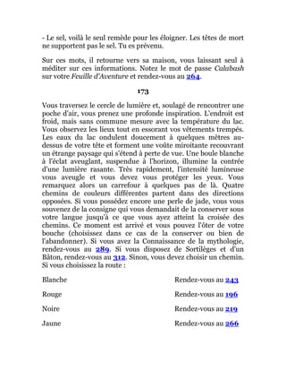 - Le sel, voilà le seul remède pour les éloigner. Les têtes de mort
ne supportent pas le sel. Tu es prévenu.
Sur ces mots, il retourne vers sa maison, vous laissant seul à
méditer sur ces informations. Notez le mot de passe Calabash
sur votre Feuille d'Aventure et rendez-vous au 264.
173
Vous traversez le cercle de lumière et, soulagé de rencontrer une
poche d'air, vous prenez une profonde inspiration. L'endroit est
froid, mais sans commune mesure avec la température du lac.
Vous observez les lieux tout en essorant vos vêtements trempés.
Les eaux du lac ondulent doucement à quelques mètres au-
dessus de votre tête et forment une voûte miroitante recouvrant
un étrange paysage qui s'étend à perte de vue. Une boule blanche
à l'éclat aveuglant, suspendue à l'horizon, illumine la contrée
d'une lumière rasante. Très rapidement, l'intensité lumineuse
vous aveugle et vous devez vous protéger les yeux. Vous
remarquez alors un carrefour à quelques pas de là. Quatre
chemins de couleurs différentes partent dans des directions
opposées. Si vous possédez encore une perle de jade, vous vous
souvenez de la consigne qui vous demandait de la conserver sous
votre langue jusqu'à ce que vous ayez atteint la croisée des
chemins. Ce moment est arrivé et vous pouvez l'ôter de votre
bouche (choisissez dans ce cas de la conserver ou bien de
l'abandonner). Si vous avez la Connaissance de la mythologie,
rendez-vous au 289. Si vous disposez de Sortilèges et d'un
Bâton, rendez-vous au 312. Sinon, vous devez choisir un chemin.
Si vous choisissez la route :
Blanche Rendez-vous au 243
Rouge Rendez-vous au 196
Noire Rendez-vous au 219
Jaune Rendez-vous au 266
 