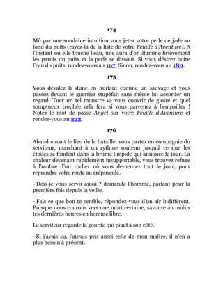 174
Mû par une soudaine intuition vous jetez votre perle de jade au
fond du puits (rayez-la de la liste de votre Feuille d'Aventure). A
l'instant où elle touche l'eau, une aura d'or illumine brièvement
les parois du puits et la perle se dissout. Si vous désirez boire
l'eau du puits, rendez-vous au 197. Sinon, rendez-vous au 180.
175
Vous dévalez la dune en hurlant comme un sauvage et vous
passez devant le guerrier stupéfait sans même lui accorder un
regard. Tuer un tel monstre va vous couvrir de gloire et quel
somptueux trophée cela fera si vous parvenez à l'empailler !
Notez le mot de passe Angel sur votre Feuille d'Aventure et
rendez-vous au 222.
176
Abandonnant le lieu de la bataille, vous partez en compagnie du
serviteur, marchant à un rythme soutenu jusqu'à ce que les
étoiles se fondent dans la brume limpide qui annonce le jour. La
chaleur devenant rapidement insupportable, vous trouvez refuge
à l'ombre d'un rocher où vous demeurez tout le jour, pour
reprendre votre route au crépuscule.
- Dois-je vous servir aussi ? demande l'homme, parlant pour la
première fois depuis la veille.
- Fais ce que bon te semble, répondez-vous d'un air indifférent.
Puisque nous courons vers une mort certaine, savoure au moins
tes dernières heures en homme libre.
Le serviteur regarde la gourde qui pend à son côté.
- Si j'avais su, j'aurais pris aussi celle de mon maître, il n'en a
plus besoin à présent.
 