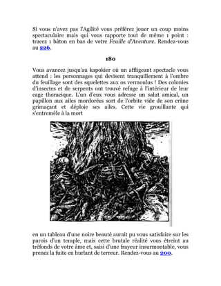 Si vous n'avez pas l'Agilité vous préférez jouer un coup moins
spectaculaire mais qui vous rapporte tout de même 1 point :
tracez 1 bâton en bas de votre Feuille d'Aventure. Rendez-vous
au 226.
180
Vous avancez jusqu'au kapokier où un affligeant spectacle vous
attend : les personnages qui devisent tranquillement à l'ombre
du feuillage sont des squelettes aux os vermoulus ! Des colonies
d'insectes et de serpents ont trouvé refuge à l'intérieur de leur
cage thoracique. L'un d'eux vous adresse un salut amical, un
papillon aux ailes mordorées sort de l'orbite vide de son crâne
grimaçant et déploie ses ailes. Cette vie grouillante qui
s'entremêle à la mort
en un tableau d'une noire beauté aurait pu vous satisfaire sur les
parois d'un temple, mais cette brutale réalité vous étreint au
tréfonds de votre âme et, saisi d'une frayeur insurmontable, vous
prenez la fuite en hurlant de terreur. Rendez-vous au 200.
 