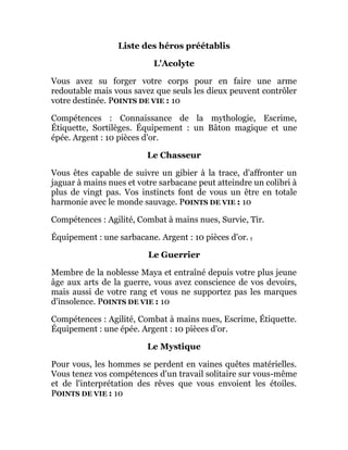 Liste des héros préétablis
L'Acolyte
Vous avez su forger votre corps pour en faire une arme
redoutable mais vous savez que seuls les dieux peuvent contrôler
votre destinée. POINTS DE VIE : 10
Compétences : Connaissance de la mythologie, Escrime,
Étiquette, Sortilèges. Équipement : un Bâton magique et une
épée. Argent : 10 pièces d'or.
Le Chasseur
Vous êtes capable de suivre un gibier à la trace, d'affronter un
jaguar à mains nues et votre sarbacane peut atteindre un colibri à
plus de vingt pas. Vos instincts font de vous un être en totale
harmonie avec le monde sauvage. POINTS DE VIE : 10
Compétences : Agilité, Combat à mains nues, Survie, Tir.
Équipement : une sarbacane. Argent : 10 pièces d'or. t
Le Guerrier
Membre de la noblesse Maya et entraîné depuis votre plus jeune
âge aux arts de la guerre, vous avez conscience de vos devoirs,
mais aussi de votre rang et vous ne supportez pas les marques
d'insolence. POINTS DE VIE : 10
Compétences : Agilité, Combat à mains nues, Escrime, Étiquette.
Équipement : une épée. Argent : 10 pièces d'or.
Le Mystique
Pour vous, les hommes se perdent en vaines quêtes matérielles.
Vous tenez vos compétences d'un travail solitaire sur vous-même
et de l'interprétation des rêves que vous envoient les étoiles.
POINTS DE VIE : 10
 