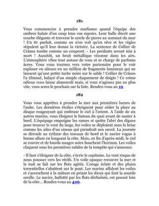 181
Vous commenciez à prendre confiance quand l'équipe des
ombres balaie d'un coup tous vos espoirs. Leur balle décrit une
courbe élégante et traverse le cercle de pierre au sommet du mur
! Un tir parfait, comme on n'en voit qu'en rêve et les règles
stipulent qu'il leur donne la victoire. La sentence de Collier de
Crânes tombe comme un couperet. - Les perdants seront mis à
mort ! Aussitôt, un bruit métallique résonne dans les airs.
L'atmosphère vibre tout autour de vous et se charge de parfums
âcres. Vous vous tournez vers votre partenaire pour le voir
exploser en silence en un million de fragments lumineux qui ne
laissent qu'une petite tache noire sur le sable ! Collier de Crânes
l'a éliminé, balayé d'un simple claquement de doigts ! Ce crime
odieux vous laisse abasourdi mais, si vous n'agissez pas au plus
vite, vous serez le prochain sur la liste. Rendez-vous au 19.
182
Vous vous apprêtez à prendre la mer aux premières lueurs de
l'aube. Les dernières étoiles s'éteignent pour céder la place au
disque rougeoyant qui embrase le ciel à l'orient. A l'aide de six
autres marins, vous éloignez le bateau du quai avant de sauter à
bord. L'équipage empoigne les rames et quitte l'abri des digues
pour trouver le vent du large, les voiles se déploient sous la brise
comme les ailes d'un oiseau qui prendrait son envol. La journée
se déroule au rythme des travaux de bord et le navire vogue à
bonne allure en longeant la côte. Mais, en fin d'après-midi, le ciel
se couvre et de lourds nuages noirs bouchent l'horizon. Les voiles
claquent sous les premières rafales de la tempête qui s'annonce.
- Il faut s'éloigner de la côte, s'écrie le capitaine. Le vent risque de
nous pousser vers les récifs. Un voile opaque recouvre la mer et
la nuit se fait sur les flots agités. L'orage éclate et des pluies
torrentielles s'abattent sur le pont. Les marins affalent les voiles
et s'accrochent à la mâture en priant les dieux qui font la sourde
oreille. Le navire, ballotté par les flots déchaînés, est poussé loin
de la côte... Rendez-vous au 406.
 