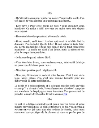 183
- Qu'attendez-vous pour quitter ce navire ? reprend le noble d'un
ton agacé. Si vous espérez un quelconque paiement...
- Etre payé ? Pour cette coque de noix ? vous exclamez-vous,
incrédule. Ce rafiot a failli me tuer au moins trois fois depuis
mon départ.
- Il me semble solide pourtant, s'étonne le noble.
- Il est maudit, voilà tout ! L'arbre qui servit à le bâtir était la
demeure d'un farfadet. Quelle folie ! Il s'est retourné trois fois !
J'ai perdu ma famille et tous mes biens ! Par le fond mon brave
monsieur ! Le noble est saisi d'un doute, mais la nécessité est
plus forte que la superstition.
- Je le prends quand même, dit-il.
- Vous êtes bien brave, vous exclamez-vous, admi-ratif. Mais je
ne peux vous le laisser pour rien...
- N'espérez pas être payé ! réplique-t-il.
- Non pas, dites-vous en sortant votre bourse. C'est à moi de le
faire. Vingt pièces d'or, c'est une somme honnête pour me
débarrasser de cette malédiction...
Le noble en a assez entendu et il s'éloigne avec les siens en vous
criant qu'il a changé d'avis. Vous adressez un clin d'oeil complice
aux membres de l'équipage et vous les saluez d'un geste avant de
prendre la route de Shakalla. Rendez-vous au 85.
184
La soif et la fatigue amoindrissent peu à peu vos forces et votre
maigre provision d'eau va bientôt toucher à sa fin. Vous perdez 2
POINTS DE VIE (si vous avez des notions de Survie, vous savez
comment vous protéger de la chaleur et vous ne perdez pas de
 