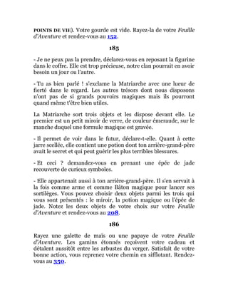 POINTS DE VIE). Votre gourde est vide. Rayez-la de votre Feuille
d'Aventure et rendez-vous au 152.
185
- Je ne peux pas la prendre, déclarez-vous en reposant la figurine
dans le coffre. Elle est trop précieuse, notre clan pourrait en avoir
besoin un jour ou l'autre.
- Tu as bien parlé ! s'exclame la Matriarche avec une lueur de
fierté dans le regard. Les autres trésors dont nous disposons
n'ont pas de si grands pouvoirs magiques mais ils pourront
quand même t'être bien utiles.
La Matriarche sort trois objets et les dispose devant elle. Le
premier est un petit miroir de verre, de couleur émeraude, sur le
manche duquel une formule magique est gravée.
- Il permet de voir dans le futur, déclare-t-elle. Quant à cette
jarre scellée, elle contient une potion dont ton arrière-grand-père
avait le secret et qui peut guérir les plus terribles blessures.
- Et ceci ? demandez-vous en prenant une épée de jade
recouverte de curieux symboles.
- Elle appartenait aussi à ton arrière-grand-père. Il s'en servait à
la fois comme arme et comme Bâton magique pour lancer ses
sortilèges. Vous pouvez choisir deux objets parmi les trois qui
vous sont présentés : le miroir, la potion magique ou l'épée de
jade. Notez les deux objets de votre choix sur votre Feuille
d'Aventure et rendez-vous au 208.
186
Rayez une galette de maïs ou une papaye de votre Feuille
d'Aventure. Les gamins étonnés reçoivent votre cadeau et
détalent aussitôt entre les arbustes du verger. Satisfait de votre
bonne action, vous reprenez votre chemin en sifflotant. Rendez-
vous au 350.
 
