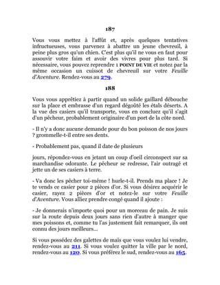 187
Vous vous mettez à l'affût et, après quelques tentatives
infructueuses, vous parvenez à abattre un jeune chevreuil, à
peine plus gros qu'un chien. C'est plus qu'il ne vous en faut pour
assouvir votre faim et avoir des vivres pour plus tard. Si
nécessaire, vous pouvez reprendre 1 POINT DE VIE et notez par la
même occasion un cuissot de chevreuil sur votre Feuille
d'Aventure. Rendez-vous au 279.
188
Vous vous apprêtiez à partir quand un solide gaillard débouche
sur la place et embrasse d'un regard dégoûté les étals déserts. A
la vue des casiers qu'il transporte, vous en concluez qu'il s'agit
d'un pêcheur, probablement originaire d'un port de la côte nord.
- Il n'y a donc aucune demande pour du bon poisson de nos jours
? grommelle-t-il entre ses dents.
- Probablement pas, quand il date de plusieurs
jours, répondez-vous en jetant un coup d'oeil circonspect sur sa
marchandise odorante. Le pêcheur se redresse, l'air outragé et
jette un de ses casiers à terre.
- Va donc les pêcher toi-même ! hurle-t-il. Prends ma place ! Je
te vends ce casier pour 2 pièces d'or. Si vous désirez acquérir le
casier, rayez 2 pièces d'or et notez-le sur votre Feuille
d'Aventure. Vous alliez prendre congé quand il ajoute :
- Je donnerais n'importe quoi pour un morceau de pain. Je suis
sur la route depuis deux jours sans rien d'autre à manger que
mes poissons et, comme tu l'as justement fait remarquer, ils ont
connu des jours meilleurs...
Si vous possédez des galettes de maïs que vous voulez lui vendre,
rendez-vous au 211. Si vous voulez quitter la ville par le nord,
rendez-vous au 120. Si vous préférez le sud, rendez-vous au 165.
 