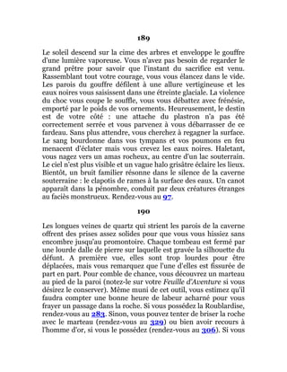 189
Le soleil descend sur la cime des arbres et enveloppe le gouffre
d'une lumière vaporeuse. Vous n'avez pas besoin de regarder le
grand prêtre pour savoir que l'instant du sacrifice est venu.
Rassemblant tout votre courage, vous vous élancez dans le vide.
Les parois du gouffre défilent à une allure vertigineuse et les
eaux noires vous saisissent dans une étreinte glaciale. La violence
du choc vous coupe le souffle, vous vous débattez avec frénésie,
emporté par le poids de vos ornements. Heureusement, le destin
est de votre côté : une attache du plastron n'a pas été
correctement serrée et vous parvenez à vous débarrasser de ce
fardeau. Sans plus attendre, vous cherchez à regagner la surface.
Le sang bourdonne dans vos tympans et vos poumons en feu
menacent d'éclater mais vous crevez les eaux noires. Haletant,
vous nagez vers un amas rocheux, au centre d'un lac souterrain.
Le ciel n'est plus visible et un vague halo grisâtre éclaire les lieux.
Bientôt, un bruit familier résonne dans le silence de la caverne
souterraine : le clapotis de rames à la surface des eaux. Un canot
apparaît dans la pénombre, conduit par deux créatures étranges
au faciès monstrueux. Rendez-vous au 97.
190
Les longues veines de quartz qui strient les parois de la caverne
offrent des prises assez solides pour que vous vous hissiez sans
encombre jusqu'au promontoire. Chaque tombeau est fermé par
une lourde dalle de pierre sur laquelle est gravée la silhouette du
défunt. A première vue, elles sont trop lourdes pour être
déplacées, mais vous remarquez que l'une d'elles est fissurée de
part en part. Pour comble de chance, vous découvrez un marteau
au pied de la paroi (notez-le sur votre Feuille d'Aventure si vous
désirez le conserver). Même muni de cet outil, vous estimez qu'il
faudra compter une bonne heure de labeur acharné pour vous
frayer un passage dans la roche. Si vous possédez la Roublardise,
rendez-vous au 283. Sinon, vous pouvez tenter de briser la roche
avec le marteau (rendez-vous au 329) ou bien avoir recours à
l'homme d'or, si vous le possédez (rendez-vous au 306). Si vous
 
