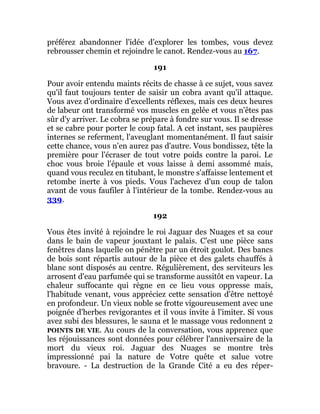préférez abandonner l'idée d'explorer les tombes, vous devez
rebrousser chemin et rejoindre le canot. Rendez-vous au 167.
191
Pour avoir entendu maints récits de chasse à ce sujet, vous savez
qu'il faut toujours tenter de saisir un cobra avant qu'il attaque.
Vous avez d'ordinaire d'excellents réflexes, mais ces deux heures
de labeur ont transformé vos muscles en gelée et vous n'êtes pas
sûr d'y arriver. Le cobra se prépare à fondre sur vous. Il se dresse
et se cabre pour porter le coup fatal. A cet instant, ses paupières
internes se referment, l'aveuglant momentanément. Il faut saisir
cette chance, vous n'en aurez pas d'autre. Vous bondissez, tête la
première pour l'écraser de tout votre poids contre la paroi. Le
choc vous broie l'épaule et vous laisse à demi assommé mais,
quand vous reculez en titubant, le monstre s'affaisse lentement et
retombe inerte à vos pieds. Vous l'achevez d'un coup de talon
avant de vous faufiler à l'intérieur de la tombe. Rendez-vous au
339.
192
Vous êtes invité à rejoindre le roi Jaguar des Nuages et sa cour
dans le bain de vapeur jouxtant le palais. C'est une pièce sans
fenêtres dans laquelle on pénètre par un étroit goulot. Des bancs
de bois sont répartis autour de la pièce et des galets chauffés à
blanc sont disposés au centre. Régulièrement, des serviteurs les
arrosent d'eau parfumée qui se transforme aussitôt en vapeur. La
chaleur suffocante qui règne en ce lieu vous oppresse mais,
l'habitude venant, vous appréciez cette sensation d'être nettoyé
en profondeur. Un vieux noble se frotte vigoureusement avec une
poignée d'herbes revigorantes et il vous invite à l'imiter. Si vous
avez subi des blessures, le sauna et le massage vous redonnent 2
POINTS DE VIE. Au cours de la conversation, vous apprenez que
les réjouissances sont données pour célébrer l'anniversaire de la
mort du vieux roi. Jaguar des Nuages se montre très
impressionné pai la nature de Votre quête et salue votre
bravoure. - La destruction de la Grande Cité a eu des réper-
 
