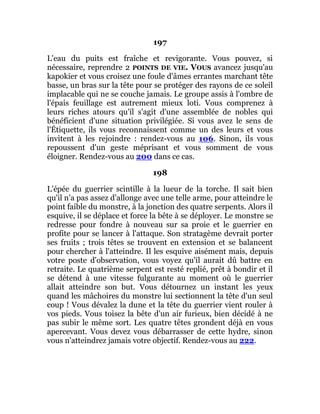 197
L'eau du puits est fraîche et revigorante. Vous pouvez, si
nécessaire, reprendre 2 POINTS DE VIE. VOUS avancez jusqu'au
kapokier et vous croisez une foule d'âmes errantes marchant tête
basse, un bras sur la tête pour se protéger des rayons de ce soleil
implacable qui ne se couche jamais. Le groupe assis à l'ombre de
l'épais feuillage est autrement mieux loti. Vous comprenez à
leurs riches atours qu'il s'agit d'une assemblée de nobles qui
bénéficient d'une situation privilégiée. Si vous avez le sens de
l'Étiquette, ils vous reconnaissent comme un des leurs et vous
invitent à les rejoindre : rendez-vous au 106. Sinon, ils vous
repoussent d'un geste méprisant et vous somment de vous
éloigner. Rendez-vous au 200 dans ce cas.
198
L'épée du guerrier scintille à la lueur de la torche. Il sait bien
qu'il n'a pas assez d'allonge avec une telle arme, pour atteindre le
point faible du monstre, à la jonction des quatre serpents. Alors il
esquive, il se déplace et force la bête à se déployer. Le monstre se
redresse pour fondre à nouveau sur sa proie et le guerrier en
profite pour se lancer à l'attaque. Son stratagème devrait porter
ses fruits ; trois têtes se trouvent en extension et se balancent
pour chercher à l'atteindre. Il les esquive aisément mais, depuis
votre poste d'observation, vous voyez qu'il aurait dû battre en
retraite. Le quatrième serpent est resté replié, prêt à bondir et il
se détend à une vitesse fulgurante au moment où le guerrier
allait atteindre son but. Vous détournez un instant les yeux
quand les mâchoires du monstre lui sectionnent la tête d'un seul
coup ! Vous dévalez la dune et la tête du guerrier vient rouler à
vos pieds. Vous toisez la bête d'un air furieux, bien décidé à ne
pas subir le même sort. Les quatre têtes grondent déjà en vous
apercevant. Vous devez vous débarrasser de cette hydre, sinon
vous n'atteindrez jamais votre objectif. Rendez-vous au 222.
 