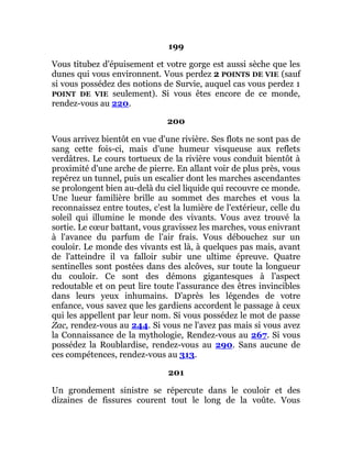 199
Vous titubez d'épuisement et votre gorge est aussi sèche que les
dunes qui vous environnent. Vous perdez 2 POINTS DE VIE (sauf
si vous possédez des notions de Survie, auquel cas vous perdez 1
POINT DE VIE seulement). Si vous êtes encore de ce monde,
rendez-vous au 220.
200
Vous arrivez bientôt en vue d'une rivière. Ses flots ne sont pas de
sang cette fois-ci, mais d'une humeur visqueuse aux reflets
verdâtres. Le cours tortueux de la rivière vous conduit bientôt à
proximité d'une arche de pierre. En allant voir de plus près, vous
repérez un tunnel, puis un escalier dont les marches ascendantes
se prolongent bien au-delà du ciel liquide qui recouvre ce monde.
Une lueur familière brille au sommet des marches et vous la
reconnaissez entre toutes, c'est la lumière de l'extérieur, celle du
soleil qui illumine le monde des vivants. Vous avez trouvé la
sortie. Le cœur battant, vous gravissez les marches, vous enivrant
à l'avance du parfum de l'air frais. Vous débouchez sur un
couloir. Le monde des vivants est là, à quelques pas mais, avant
de l'atteindre il va falloir subir une ultime épreuve. Quatre
sentinelles sont postées dans des alcôves, sur toute la longueur
du couloir. Ce sont des démons gigantesques à l'aspect
redoutable et on peut lire toute l'assurance des êtres invincibles
dans leurs yeux inhumains. D'après les légendes de votre
enfance, vous savez que les gardiens accordent le passage à ceux
qui les appellent par leur nom. Si vous possédez le mot de passe
Zac, rendez-vous au 244. Si vous ne l'avez pas mais si vous avez
la Connaissance de la mythologie, Rendez-vous au 267. Si vous
possédez la Roublardise, rendez-vous au 290. Sans aucune de
ces compétences, rendez-vous au 313.
201
Un grondement sinistre se répercute dans le couloir et des
dizaines de fissures courent tout le long de la voûte. Vous
 