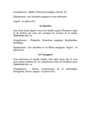 Compétences : Agilité, Protection magique, Survie, Tir.
Équipement : une Amulette magique et une sarbacane.
Argent : 10 pièces d'or.
Le Sorcier
Issu d'une haute lignée, vous avez étudié auprès d'hommes sages
et de prêtres qui vous ont enseigné les arcanes de la magie.
POINTS DE VIE : 10
Compétences : Étiquette, Protection magique, Roublardise,
Sortilèges.
Équipement : une Amulette et un Bâton magiques. Argent : 10
pièces d'or.
Le Voyageur
Vous parcourez le monde depuis votre plus jeune âge et vous
avez acquis nombre de vos compétences dans de lointains pays.
POINTS DE VIE : 10
Compétences : Astuce, Connaissance de la mythologie,
Navigation, Survie. Argent : 10 pièces d'or.
 