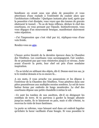 bondissez en avant sous une pluie de poussière et vous
atterrissez d'une roulade à l'extrémité du couloir alors que
l'architecture s'effondre ! Quelques instants plus tard, après que
la poussière s'est dissipée, vous voyez que des tonnes de gravats
obstruent le tunnel. - Tu as de bons réflexes, déclare le chef des
courtisans, en vous prenant par l'épaule. Instinctivement, vous
vous dégagez d'un mouvement brusque, manifestant clairement
votre répulsion.
- J'ai l'impression que c'est vital par ici, répliquez-vous d'une
voix froide.
Rendez-vous au 431.
202
L'heure arrive bientôt de la dernière épreuve dans la Chambre
des Ténèbres. Les courtisans vous accompagnent, l'air sombre.
Ils ne pensaient pas que vous résisteriez jusqu'à ce niveau. Juste
avant d'ouvrir la porte, leur chef est pris d'une soudaine
inspiration.
- Tu as triché en utilisant des objets, dit-il. Donne-moi ton sac, je
te le rendrai demain si tu es encore là...
A ces mots, il vous arrache vos possessions et les dépose à
l'extérieur de la Chambre des Ténèbres. Vous pénétrez dans une
pièce poussiéreuse aux multiples recoins sombres. Le sol de terre
battue forme par endroits de longs monticules. Le chef des
courtisans dépose une petite chandelle à même le sol.
- Ce sont les tombes de nos ancêtres, dit-il en désignant les
remblais de terre. Si tu parviens à garder la bougie allumée
jusqu'au matin, ils te laisseront en paix, mais si elle s'éteint, tu
recevras la visite de leurs fantômes.
La porte se referme, vous laissant seul dans cet endroit lugubre
qu'éclaire la lueur vacillante d'une bougie. Si vous possédez le
 