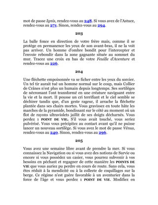 mot de passe Ignis, rendez-vous au 248. Si vous avez de l'Astuce,
rendez-vous au 271. Sinon, rendez-vous au 294.
203
La balle fonce en direction de votre frère mais, comme il se
protège en permanence les yeux de son avant-bras, il ne la voit
pas arriver. Un homme d'ombre bondit pour l'intercepter et
l'envoie rebondir dans la zone gagnante située au sommet du
mur. Tracez une croix en bas de votre Feuille d'Aventure et
rendez-vous au 226.
204
Une fléchette empoisonnée va se ficher entre les yeux du sorcier.
Un tel tir aurait tué un homme normal sur le coup, mais Collier
de Crânes n'est plus un humain depuis longtemps. Ses sortilèges
de nécromant l'ont transformé en une créature naviguant entre
la vie et la mort. II pousse un cri terrifiant et le ciel semble se
déchirer tandis que, d'un geste rageur, il arrache la fléchette
plantée dans ses chairs mortes. Vous gravissez en toute hâte les
marches de la pyramide, bondissant sur le côté au moment où un
flot de rayons ultraviolets jaillit de ses doigts décharnés. Vous
perdez 1 POINT DE VIE. S'il vous avait touché, vous seriez
pulvérisé. Vous vous précipitez au contact avant qu'il ne puisse
lancer un nouveau sortilège. Si vous avez le mot de passe Vénus,
rendez-vous au 240. Sinon, rendez-vous au 296.
205
Vous avez une semaine libre avant de prendre la mer. Si vous
connaissez la Navigation ou si vous avez des notions de Survie ou
encore si vous possédez un casier, vous pourrez subvenir à vos
besoins en péchant et regagner de cette manière les POINTS DE
VIE que vous auriez pu perdre en cours de route. Sans cela, vous
êtes réduit à la mendicité ou à la collecte de coquillages sur la
berge. Ce régime n'est guère favorable à un aventurier dans la
force de l'âge et vous perdez 1 POINT DE VIE. Modifiez en
 