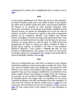 conséquence le nombre de vos POINTS DE VIE et rendez-vous au
182.
206
Le ton monte rapidement et le fracas des armes se fait entendre.
La foule horrifiée recule pour vous céder la place et les enfants
du noble vont se blottir contre leur mère. Vous prenez l'initiative
de l'assaut et la vivacité de votre attaque surprend votre
adversaire. Incrédule, il contemple la profonde estafilade qui lui
traverse le bras. La riposte est immédiate et il se rue sur vous en
hurlant. La foule a recouvré ses esprits et des paris s'organisent
partout sur le vainqueur. Bientôt, vous titubez l'un comme
l'autre, essoufflés et couverts de sang, mais pressé d'en finir, vous
esquissez une botte secrète et son épée s'envole dans les airs pour
terminer sa course dans les eaux du port. Le noble pousse un
grognement de dépit et tourne les talons, fendant la foule à
grands gestes rageurs. La bataille a été rude et vous comptez
plusieurs blessures. Vous perdez 2 POINTS DE VIE. Si vous
survivez à l'affrontement, vous pansez vos plaies et vous lancez
un dernier salut à vos compagnons de voyage avant de prendre la
route de Shakalla. Rendez-vous au 85.
207
Vous avez l'impression que votre tête va exploser et qu'à chaque
inspiration quelqu'un passe votre gorge au papier de verre. Sans
eau, vous ne tiendrez plus bien longtemps. Au hasard de votre
chemin, vous trouvez trois plantes qui pourront peut-être vous
apporter l'eau qui vous manque cruellement. La première est un
cactus renflé comme une barrique et gorgé d'une sève laiteuse.
La seconde est une corolle de longues feuilles effilées, au centre
de laquelle pousse une longue tige. La troisième est un cactus
composé de plaques vert pâle surmontées d'un fruit rougeâtre. Si
vous avez des notions de Survie, rendez-vous au 230. Si vous
n'avez pas envie d'essayer la sève de ces plantes, rendez-vous au
322. Si vous voulez tenter votre chance et si vous choisissez la
plante :
 