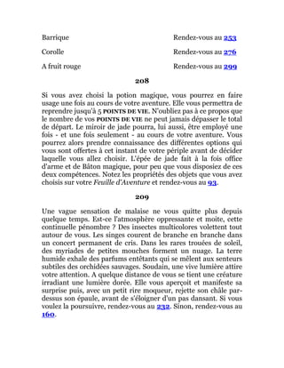 Barrique Rendez-vous au 253
Corolle Rendez-vous au 276
A fruit rouge Rendez-vous au 299
208
Si vous avez choisi la potion magique, vous pourrez en faire
usage une fois au cours de votre aventure. Elle vous permettra de
reprendre jusqu'à 5 POINTS DE VIE. N'oubliez pas à ce propos que
le nombre de vos POINTS DE VIE ne peut jamais dépasser le total
de départ. Le miroir de jade pourra, lui aussi, être employé une
fois - et une fois seulement - au cours de votre aventure. Vous
pourrez alors prendre connaissance des différentes options qui
vous sont offertes à cet instant de votre périple avant de décider
laquelle vous allez choisir. L'épée de jade fait à la fois office
d'arme et de Bâton magique, pour peu que vous disposiez de ces
deux compétences. Notez les propriétés des objets que vous avez
choisis sur votre Feuille d'Aventure et rendez-vous au 93.
209
Une vague sensation de malaise ne vous quitte plus depuis
quelque temps. Est-ce l'atmosphère oppressante et moite, cette
continuelle pénombre ? Des insectes multicolores volettent tout
autour de vous. Les singes courent de branche en branche dans
un concert permanent de cris. Dans les rares trouées de soleil,
des myriades de petites mouches forment un nuage. La terre
humide exhale des parfums entêtants qui se mêlent aux senteurs
subtiles des orchidées sauvages. Soudain, une vive lumière attire
votre attention. A quelque distance de vous se tient une créature
irradiant une lumière dorée. Elle vous aperçoit et manifeste sa
surprise puis, avec un petit rire moqueur, rejette son châle par-
dessus son épaule, avant de s'éloigner d'un pas dansant. Si vous
voulez la poursuivre, rendez-vous au 232. Sinon, rendez-vous au
160.
 