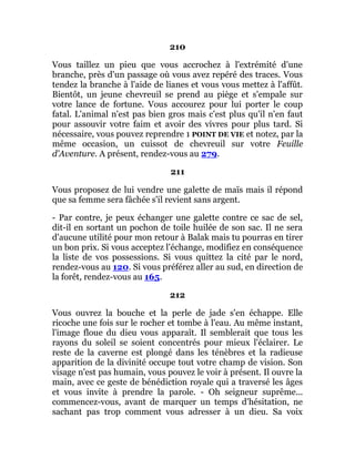 210
Vous taillez un pieu que vous accrochez à l'extrémité d'une
branche, près d'un passage où vous avez repéré des traces. Vous
tendez la branche à l'aide de lianes et vous vous mettez à l'affût.
Bientôt, un jeune chevreuil se prend au piège et s'empale sur
votre lance de fortune. Vous accourez pour lui porter le coup
fatal. L'animal n'est pas bien gros mais c'est plus qu'il n'en faut
pour assouvir votre faim et avoir des vivres pour plus tard. Si
nécessaire, vous pouvez reprendre 1 POINT DE VIE et notez, par la
même occasion, un cuissot de chevreuil sur votre Feuille
d'Aventure. A présent, rendez-vous au 279.
211
Vous proposez de lui vendre une galette de maïs mais il répond
que sa femme sera fâchée s'il revient sans argent.
- Par contre, je peux échanger une galette contre ce sac de sel,
dit-il en sortant un pochon de toile huilée de son sac. Il ne sera
d'aucune utilité pour mon retour à Balak mais tu pourras en tirer
un bon prix. Si vous acceptez l'échange, modifiez en conséquence
la liste de vos possessions. Si vous quittez la cité par le nord,
rendez-vous au 120. Si vous préférez aller au sud, en direction de
la forêt, rendez-vous au 165.
212
Vous ouvrez la bouche et la perle de jade s'en échappe. Elle
ricoche une fois sur le rocher et tombe à l'eau. Au même instant,
l'image floue du dieu vous apparaît. Il semblerait que tous les
rayons du soleil se soient concentrés pour mieux l'éclairer. Le
reste de la caverne est plongé dans les ténèbres et la radieuse
apparition de la divinité occupe tout votre champ de vision. Son
visage n'est pas humain, vous pouvez le voir à présent. Il ouvre la
main, avec ce geste de bénédiction royale qui a traversé les âges
et vous invite à prendre la parole. - Oh seigneur suprême...
commencez-vous, avant de marquer un temps d'hésitation, ne
sachant pas trop comment vous adresser à un dieu. Sa voix
 