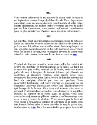 214
Vous tentez vainement de manœuvrer le canot mais le courant
est le plus fort et vous êtes projeté dans le vide. Vous disparaissez
en hurlant dans une masse d'écume bouillonnante et votre crâne
heurte violemment un rocher. Ballotté comme un fétu de paille
par les flots tumultueux, vous perdez rapidement connaissance
pour ne plus jamais vous réveiller. Votre aventure est terminée.
215
Le jeu rituel revêt une importance considérable pour la noblesse
locale qui mise des fortunes colossales sur l'issue de la partie. Les
prêtres, eux, lui prêtent un caractère sacré. En tant qu'expert du
jeu, vous êtes accueilli comme un hôte de marque et un serviteur
vous fait entrer à la cour, sous les regards envieux de la foule qui
attend en vain une entrevue avec le roi. Rendez-vous au 192.
216
Pendant de longues minutes, vous contemplez les volutes de
soufre qui montent en tourbillonnant de la faille. Le fond du
canyon n'est pas visible, masqué par la fumée, mais vous n'avez
guère de mal à imaginer le torrent infernal qui s'écoule en
contrebas. A plusieurs reprises, vous prenez votre élan,
concentré à l'extrême, pour vous arrêter à la dernière seconde au
bord du précipice, tétanisé par une peur panique. Vous
rassemblez finalement tout votre courage et, poussant un cri
libérateur, vous vous élancez dans le vide, vers l'aiguille de pierre
qui émerge de la brume. Vous avez mal calculé votre saut et
pendant d'interminables secondes, vous demeurez en équilibre
instable au sommet de la roche avant de glisser. Vous vous
raccrochez de justesse au pilier et la roche chauffée au rouge vous
arrache une grimace de douleur. Vous n'aurez pas la force de
vous hisser à nouveau au sommet et la brûlure de la pierre vous
fera bientôt lâcher prise. Si vous possédez le mot de passe Zotz,
rendez-vous au 239. Dans le cas contraire, priez pour le salut de
 