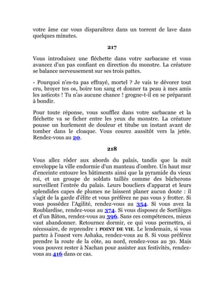 votre âme car vous disparaîtrez dans un torrent de lave dans
quelques minutes.
217
Vous introduisez une fléchette dans votre sarbacane et vous
avancez d'un pas confiant en direction du monstre. La créature
se balance nerveusement sur ses trois pattes.
- Pourquoi n'es-tu pas effrayé, mortel ? Je vais te dévorer tout
cru, broyer tes os, boire ton sang et donner ta peau à mes amis
les asticots ! Tu n'as aucune chance ! grogne-t-il en se préparant
à bondir.
Pour toute réponse, vous soufflez dans votre sarbacane et la
fléchette va se ficher entre les yeux du monstre. La créature
pousse un hurlement de douleur et titube un instant avant de
tomber dans le cloaque. Vous courez aussitôt vers la jetée.
Rendez-vous au 20.
218
Vous allez rôder aux abords du palais, tandis que la nuit
enveloppe la ville endormie d'un manteau d'ombre. Un haut mur
d'enceinte entoure les bâtiments ainsi que la pyramide du vieux
roi, et un groupe de soldats taillés comme des bûcherons
surveillent l'entrée du palais. Leurs boucliers d'apparat et leurs
splendides capes de plumes ne laissent planer aucun doute : il
s'agit de la garde d'élite et vous préférez ne pas vous y frotter. Si
vous possédez l'Agilité, rendez-vous au 354. Si vous avez la
Roublardise, rendez-vous au 374. Si vous disposez de Sortilèges
et d'un Bâton, rendez-vous au 396. Sans ces compétences, mieux
vaut abandonner. Retournez dormir, ce qui vous permettra, si
nécessaire, de reprendre 1 POINT DE VIE. Le lendemain, si vous
partez à l'ouest vers Ashaka, rendez-vous au 8. Si vous préférez
prendre la route de la côte, au nord, rendez-vous au 30. Mais
vous pouvez rester à Nachan pour assister aux festivités, rendez-
vous au 416 dans ce cas.
 