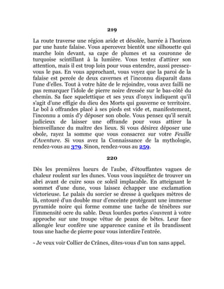 219
La route traverse une région aride et désolée, barrée à l'horizon
par une haute falaise. Vous apercevez bientôt une silhouette qui
marche loin devant, sa cape de plumes et sa couronne de
turquoise scintillant à la lumière. Vous tentez d'attirer son
attention, mais il est trop loin pour vous entendre, aussi pressez-
vous le pas. En vous approchant, vous voyez que la paroi de la
falaise est percée de deux cavernes et l'inconnu disparaît dans
l'une d'elles. Tout à votre hâte de le rejoindre, vous avez failli ne
pas remarquer l'idole de pierre noire dressée sur le bas-côté du
chemin. Sa face squelettique et ses yeux d'onyx indiquent qu'il
s'agit d'une effigie du dieu des Morts qui gouverne ce territoire.
Le bol à offrandes placé à ses pieds est vide et, manifestement,
l'inconnu a omis d'y déposer son obole. Vous pensez qu'il serait
judicieux de laisser une offrande pour vous attirer la
bienveillance du maître des lieux. Si vous désirez déposer une
obole, rayez la somme que vous consacrez sur votre Feuille
d'Aventure. Si vous avez la Connaissance de la mythologie,
rendez-vous au 379. Sinon, rendez-vous au 259.
220
Dès les premières lueurs de l'aube, d'étouffantes vagues de
chaleur roulent sur les dunes. Vous vous inquiétez de trouver un
abri avant de cuire sous ce soleil implacable. En atteignant le
sommet d'une dune, vous laissez échapper une exclamation
victorieuse. Le palais du sorcier se dresse à quelques mètres de
là, entouré d'un double mur d'enceinte protégeant une immense
pyramide noire qui forme comme une tache de ténèbres sur
l'immensité ocre du sable. Deux lourdes portes s'ouvrent à votre
approche sur une troupe vêtue de peaux de bêtes. Leur face
allongée leur confère une apparence canine et ils brandissent
tous une hache de pierre pour vous interdire l'entrée.
- Je veux voir Collier de Crânes, dites-vous d'un ton sans appel.
 