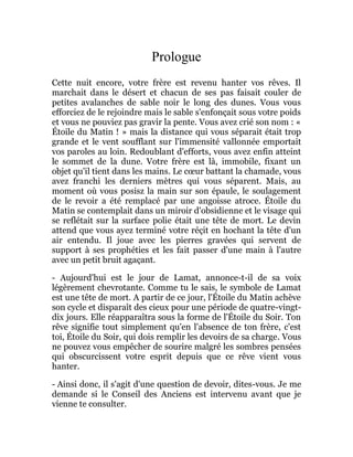 Prologue
Cette nuit encore, votre frère est revenu hanter vos rêves. Il
marchait dans le désert et chacun de ses pas faisait couler de
petites avalanches de sable noir le long des dunes. Vous vous
efforciez de le rejoindre mais le sable s'enfonçait sous votre poids
et vous ne pouviez pas gravir la pente. Vous avez crié son nom : «
Étoile du Matin ! » mais la distance qui vous séparait était trop
grande et le vent soufflant sur l'immensité vallonnée emportait
vos paroles au loin. Redoublant d'efforts, vous avez enfin atteint
le sommet de la dune. Votre frère est là, immobile, fixant un
objet qu'il tient dans les mains. Le cœur battant la chamade, vous
avez franchi les derniers mètres qui vous séparent. Mais, au
moment où vous posisz la main sur son épaule, le soulagement
de le revoir a été remplacé par une angoisse atroce. Étoile du
Matin se contemplait dans un miroir d'obsidienne et le visage qui
se reflétait sur la surface polie était une tête de mort. Le devin
attend que vous ayez terminé votre réçit en hochant la tête d'un
air entendu. Il joue avec les pierres gravées qui servent de
support à ses prophéties et les fait passer d'une main à l'autre
avec un petit bruit agaçant.
- Aujourd'hui est le jour de Lamat, annonce-t-il de sa voix
légèrement chevrotante. Comme tu le sais, le symbole de Lamat
est une tête de mort. A partir de ce jour, l'Étoile du Matin achève
son cycle et disparaît des cieux pour une période de quatre-vingt-
dix jours. Elle réapparaîtra sous la forme de l'Étoile du Soir. Ton
rêve signifie tout simplement qu'en l'absence de ton frère, c'est
toi, Étoile du Soir, qui dois remplir les devoirs de sa charge. Vous
ne pouvez vous empêcher de sourire malgré les sombres pensées
qui obscurcissent votre esprit depuis que ce rêve vient vous
hanter.
- Ainsi donc, il s'agit d'une question de devoir, dites-vous. Je me
demande si le Conseil des Anciens est intervenu avant que je
vienne te consulter.
 